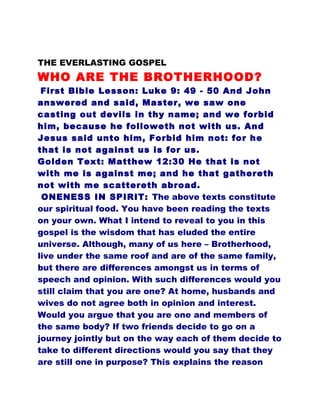 THE EVERLASTING GOSPEL
WHO ARE THE BROTHERHOOD?
First Bible Lesson: Luke 9: 49 - 50 And John
answered and said, Master, we saw one
casting out devils in thy name; and we forbid
him, because he followeth not with us. And
Jesus said unto him, Forbid him not: for he
that is not against us is for us.
Golden Text: Matthew 12:30 He that is not
with me is against me; and he that gathereth
not with me scattereth abroad.
ONENESS IN SPIRIT: The above texts constitute
our spiritual food. You have been reading the texts
on your own. What I intend to reveal to you in this
gospel is the wisdom that has eluded the entire
universe. Although, many of us here – Brotherhood,
live under the same roof and are of the same family,
but there are differences amongst us in terms of
speech and opinion. With such differences would you
still claim that you are one? At home, husbands and
wives do not agree both in opinion and interest.
Would you argue that you are one and members of
the same body? If two friends decide to go on a
journey jointly but on the way each of them decide to
take to different directions would you say that they
are still one in purpose? This explains the reason
 