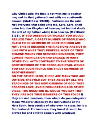 why Christ said: He that is not with me is against
me; and he that gathereth not with me scattereth
abroad. (Matthew 12:30). Furthermore He said:
Not everyone that saith unto me, Lord, Lord, shall
enter into the Kingdom of heaven; but he that doeth
the will of my Father which is in heaven. (Matthew
7:21). IF YOU OBSERVE CRITICALLY YOU WOULD
REALIZE THAT, A GREAT NUMBER OF PEOPLE WHO
CLAIM TO BE MEMBERS OF BROTHERHOOD ARE
NOT. THIS IS BECAUSE THEIR ACTIONS ARE NOT IN
LINE WITH WHAT THEY PROFESS. MOST OF THEM
CHARGE MONEY FOR SERVICES RENDERED, THEY
COMMIT FORNICATION AND ENGAGE IN MANY
OTHER EVIL ACTS CONTRARY TO THE TENETS OF
BROTHERHOOD OF THE CROSS AND STAR. WOULD
YOU SAY SUCH PEOPLE ARE TRULY MEMBERS OF
BROTHERHOOD?
ON THE OTHER HAND, THERE ARE MANY WHO ARE
OUTSIDE THE FOLD BUT THEY ABIDE BY ALL THE
TEACHINGS OF THE NEW KINGDOM OF GOD. THEY
POSSESS LOVE, AVOID FORNICATION AND OTHER
VICES. THE QUESTION IS, WOULD YOU SAY THAT
THEY ARE NOT TRUE MEMBERS OF THIS FOLD? If
they are not members, then where do you categorize
them? Whoever abides by the instructions of the
Holy Spirit, irrespective of wherever he stays, he is a
Brotherhood. For instance, they kneel down to be
prayed for and strictly comply with whatever
 