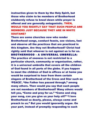instruction given to them by the Holy Spirit, but
those who claim to be members of Brotherhood
stubbornly refuse to kneel down while prayer is
offered and are generally antagonistic. THEN,
WOULD YOU RIGHTLY SAY THAT SUCH PEOPLE ARE
MEMBERS JUST BECAUSE THEY ARE IN WHITE
SOUTANE?
There are some churches now who render
Brotherhood songs, conduct feasts, see visions, fast
and observe all the practices that are practiced in
this kingdom. Are they not Brotherhood? Christ had
rightly said that whoever is not against us is for us.
BROTHERHOOD - A UNIVERSAL UMBRELLA:
The practice of oneness is not restricted to a
particular church, community or organization, rather,
it is a universal umbrella that covers all the children
of God found in all parts of the globe. If you happen
to meet the children of God in offices or at home you
would be surprised to hear from them certain
slogans of Brotherhood of the Cross and Star such as
‘PEACE’, “the Father has passed through,” among
many others. Then would you say that such people
are not members of Brotherhood? Many others would
tell you, “Come and pray for us.” “Come and sing
your song, can you give us your holy oil?” “I love
Brotherhood so dearly, please, always come and
preach to us.” But you would ignorantly argue. On
your part, instead of promptly responding to such
 