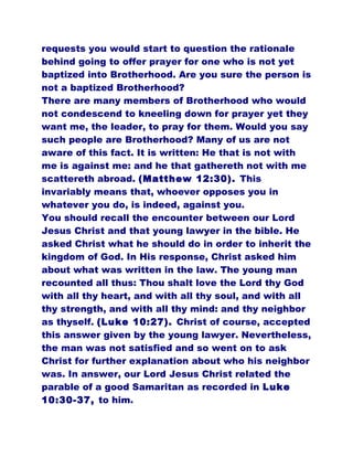 requests you would start to question the rationale
behind going to offer prayer for one who is not yet
baptized into Brotherhood. Are you sure the person is
not a baptized Brotherhood?
There are many members of Brotherhood who would
not condescend to kneeling down for prayer yet they
want me, the leader, to pray for them. Would you say
such people are Brotherhood? Many of us are not
aware of this fact. It is written: He that is not with
me is against me: and he that gathereth not with me
scattereth abroad. (Matthew 12:30). This
invariably means that, whoever opposes you in
whatever you do, is indeed, against you.
You should recall the encounter between our Lord
Jesus Christ and that young lawyer in the bible. He
asked Christ what he should do in order to inherit the
kingdom of God. In His response, Christ asked him
about what was written in the law. The young man
recounted all thus: Thou shalt love the Lord thy God
with all thy heart, and with all thy soul, and with all
thy strength, and with all thy mind: and thy neighbor
as thyself. (Luke 10:27). Christ of course, accepted
this answer given by the young lawyer. Nevertheless,
the man was not satisfied and so went on to ask
Christ for further explanation about who his neighbor
was. In answer, our Lord Jesus Christ related the
parable of a good Samaritan as recorded in Luke
10:30-37, to him.
 