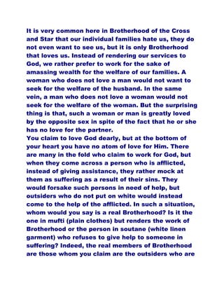 It is very common here in Brotherhood of the Cross
and Star that our individual families hate us, they do
not even want to see us, but it is only Brotherhood
that loves us. Instead of rendering our services to
God, we rather prefer to work for the sake of
amassing wealth for the welfare of our families. A
woman who does not love a man would not want to
seek for the welfare of the husband. In the same
vein, a man who does not love a woman would not
seek for the welfare of the woman. But the surprising
thing is that, such a woman or man is greatly loved
by the opposite sex in spite of the fact that he or she
has no love for the partner.
You claim to love God dearly, but at the bottom of
your heart you have no atom of love for Him. There
are many in the fold who claim to work for God, but
when they come across a person who is afflicted,
instead of giving assistance, they rather mock at
them as suffering as a result of their sins. They
would forsake such persons in need of help, but
outsiders who do not put on white would instead
come to the help of the afflicted. In such a situation,
whom would you say is a real Brotherhood? Is it the
one in mufti (plain clothes) but renders the work of
Brotherhood or the person in soutane (white linen
garment) who refuses to give help to someone in
suffering? Indeed, the real members of Brotherhood
are those whom you claim are the outsiders who are
 