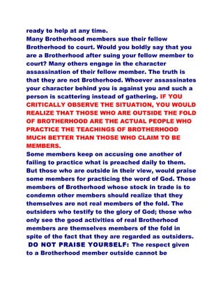 ready to help at any time.
Many Brotherhood members sue their fellow
Brotherhood to court. Would you boldly say that you
are a Brotherhood after suing your fellow member to
court? Many others engage in the character
assassination of their fellow member. The truth is
that they are not Brotherhood. Whoever assassinates
your character behind you is against you and such a
person is scattering instead of gathering. IF YOU
CRITICALLY OBSERVE THE SITUATION, YOU WOULD
REALIZE THAT THOSE WHO ARE OUTSIDE THE FOLD
OF BROTHERHOOD ARE THE ACTUAL PEOPLE WHO
PRACTICE THE TEACHINGS OF BROTHERHOOD
MUCH BETTER THAN THOSE WHO CLAIM TO BE
MEMBERS.
Some members keep on accusing one another of
failing to practice what is preached daily to them.
But those who are outside in their view, would praise
some members for practicing the word of God. Those
members of Brotherhood whose stock in trade is to
condemn other members should realize that they
themselves are not real members of the fold. The
outsiders who testify to the glory of God; those who
only see the good activities of real Brotherhood
members are themselves members of the fold in
spite of the fact that they are regarded as outsiders.
DO NOT PRAISE YOURSELF: The respect given
to a Brotherhood member outside cannot be
 