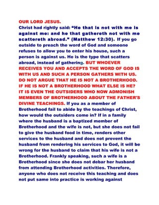OUR LORD JESUS.
Christ had rightly said: “He that is not with me is
against me: and he that gathereth not with me
scattereth abroad.” (Matthew 12:30). If you go
outside to preach the word of God and someone
refuses to allow you to enter his house, such a
person is against us. He is the type that scatters
abroad, instead of gathering. BUT WHOEVER
RECEIVES YOU AND ACCEPTS THE WORD OF GOD IS
WITH US AND SUCH A PERSON GATHERS WITH US.
DO NOT ARGUE THAT HE IS NOT A BROTHERHOOD.
IF HE IS NOT A BROTHERHOOD WHAT ELSE IS HE?
IT IS EVEN THE OUTSIDERS WHO NOW ADMONISH
MEMBERS OF BROTHERHOOD ABOUT THE FATHER'S
DIVINE TEACHINGS. If you as a member of
Brotherhood fail to abide by the teachings of Christ,
how would the outsiders come in? If in a family
where the husband is a baptized member of
Brotherhood and the wife is not, but she does not fail
to give the husband food in time, renders other
services to the husband and does not prevent the
husband from rendering his services to God, it will be
wrong for the husband to claim that his wife is not a
Brotherhood. Frankly speaking, such a wife is a
Brotherhood since she does not debar her husband
from attending Brotherhood activities. Therefore,
anyone who does not receive this teaching and does
not put same into practice is working against
 