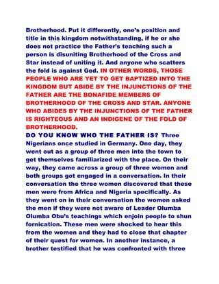 Brotherhood. Put it differently, one’s position and
title in this kingdom notwithstanding, if he or she
does not practice the Father’s teaching such a
person is disuniting Brotherhood of the Cross and
Star instead of uniting it. And anyone who scatters
the fold is against God. IN OTHER WORDS, THOSE
PEOPLE WHO ARE YET TO GET BAPTIZED INTO THE
KINGDOM BUT ABIDE BY THE INJUNCTIONS OF THE
FATHER ARE THE BONAFIDE MEMBERS OF
BROTHERHOOD OF THE CROSS AND STAR. ANYONE
WHO ABIDES BY THE INJUNCTIONS OF THE FATHER
IS RIGHTEOUS AND AN INDIGENE OF THE FOLD OF
BROTHERHOOD.
DO YOU KNOW WHO THE FATHER IS? Three
Nigerians once studied in Germany. One day, they
went out as a group of three men into the town to
get themselves familiarized with the place. On their
way, they came across a group of three women and
both groups got engaged in a conversation. In their
conversation the three women discovered that these
men were from Africa and Nigeria specifically. As
they went on in their conversation the women asked
the men if they were not aware of Leader Olumba
Olumba Obu’s teachings which enjoin people to shun
fornication. These men were shocked to hear this
from the women and they had to close that chapter
of their quest for women. In another instance, a
brother testified that he was confronted with three
 