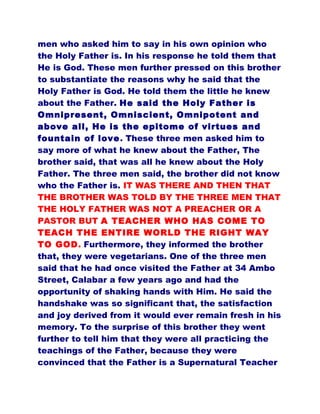 men who asked him to say in his own opinion who
the Holy Father is. In his response he told them that
He is God. These men further pressed on this brother
to substantiate the reasons why he said that the
Holy Father is God. He told them the little he knew
about the Father. He said the Holy Father is
Omnipresent, Omniscient, Omnipotent and
above all, He is the epitome of virtues and
fountain of love. These three men asked him to
say more of what he knew about the Father, The
brother said, that was all he knew about the Holy
Father. The three men said, the brother did not know
who the Father is. IT WAS THERE AND THEN THAT
THE BROTHER WAS TOLD BY THE THREE MEN THAT
THE HOLY FATHER WAS NOT A PREACHER OR A
PASTOR BUT A TEACHER WHO HAS COME TO
TEACH THE ENTIRE WORLD THE RIGHT WAY
TO GOD. Furthermore, they informed the brother
that, they were vegetarians. One of the three men
said that he had once visited the Father at 34 Ambo
Street, Calabar a few years ago and had the
opportunity of shaking hands with Him. He said the
handshake was so significant that, the satisfaction
and joy derived from it would ever remain fresh in his
memory. To the surprise of this brother they went
further to tell him that they were all practicing the
teachings of the Father, because they were
convinced that the Father is a Supernatural Teacher
 