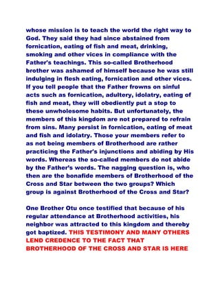 whose mission is to teach the world the right way to
God. They said they had since abstained from
fornication, eating of fish and meat, drinking,
smoking and other vices in compliance with the
Father's teachings. This so-called Brotherhood
brother was ashamed of himself because he was still
indulging in flesh eating, fornication and other vices.
If you tell people that the Father frowns on sinful
acts such as fornication, adultery, idolatry, eating of
fish and meat, they will obediently put a stop to
these unwholesome habits. But unfortunately, the
members of this kingdom are not prepared to refrain
from sins. Many persist in fornication, eating of meat
and fish and idolatry. Those your members refer to
as not being members of Brotherhood are rather
practicing the Father's injunctions and abiding by His
words. Whereas the so-called members do not abide
by the Father’s words. The nagging question is, who
then are the bonafide members of Brotherhood of the
Cross and Star between the two groups? Which
group is against Brotherhood of the Cross and Star?
One Brother Otu once testified that because of his
regular attendance at Brotherhood activities, his
neighbor was attracted to this kingdom and thereby
got baptized. THIS TESTIMONY AND MANY OTHERS
LEND CREDENCE TO THE FACT THAT
BROTHERHOOD OF THE CROSS AND STAR IS HERE
 