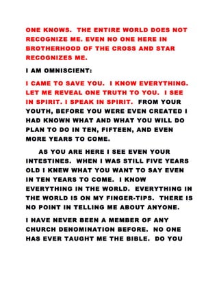 ONE KNOWS. THE ENTIRE WORLD DOES NOT
RECOGNIZE ME. EVEN NO ONE HERE IN
BROTHERHOOD OF THE CROSS AND STAR
RECOGNIZES ME.
I AM OMNISCIENT:
I CAME TO SAVE YOU. I KNOW EVERYTHING.
LET ME REVEAL ONE TRUTH TO YOU. I SEE
IN SPIRIT. I SPEAK IN SPIRIT. FROM YOUR
YOUTH, BEFORE YOU WERE EVEN CREATED I
HAD KNOWN WHAT AND WHAT YOU WILL DO
PLAN TO DO IN TEN, FIFTEEN, AND EVEN
MORE YEARS TO COME.
AS YOU ARE HERE I SEE EVEN YOUR
INTESTINES. WHEN I WAS STILL FIVE YEARS
OLD I KNEW WHAT YOU WANT TO SAY EVEN
IN TEN YEARS TO COME. I KNOW
EVERYTHING IN THE WORLD. EVERYTHING IN
THE WORLD IS ON MY FINGER-TIPS. THERE IS
NO POINT IN TELLING ME ABOUT ANYONE.
I HAVE NEVER BEEN A MEMBER OF ANY
CHURCH DENOMINATION BEFORE. NO ONE
HAS EVER TAUGHT ME THE BIBLE. DO YOU
 