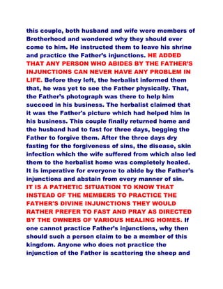 this couple, both husband and wife were members of
Brotherhood and wondered why they should ever
come to him. He instructed them to leave his shrine
and practice the Father’s injunctions. HE ADDED
THAT ANY PERSON WHO ABIDES BY THE FATHER’S
INJUNCTIONS CAN NEVER HAVE ANY PROBLEM IN
LIFE. Before they left, the herbalist informed them
that, he was yet to see the Father physically. That,
the Father’s photograph was there to help him
succeed in his business. The herbalist claimed that
it was the Father's picture which had helped him in
his business. This couple finally returned home and
the husband had to fast for three days, begging the
Father to forgive them. After the three days dry
fasting for the forgiveness of sins, the disease, skin
infection which the wife suffered from which also led
them to the herbalist home was completely healed.
It is imperative for everyone to abide by the Father’s
injunctions and abstain from every manner of sin.
IT IS A PATHETIC SITUATION TO KNOW THAT
INSTEAD OF THE MEMBERS TO PRACTICE THE
FATHER'S DIVINE INJUNCTIONS THEY WOULD
RATHER PREFER TO FAST AND PRAY AS DIRECTED
BY THE OWNERS OF VARIOUS HEALING HOMES. If
one cannot practice Father’s injunctions, why then
should such a person claim to be a member of this
kingdom. Anyone who does not practice the
injunction of the Father is scattering the sheep and
 
