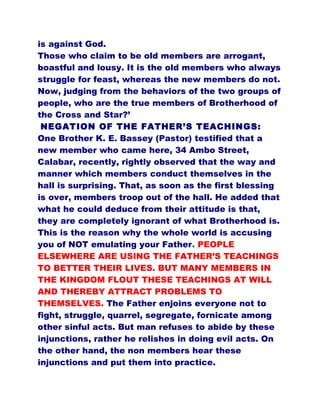 is against God.
Those who claim to be old members are arrogant,
boastful and lousy. It is the old members who always
struggle for feast, whereas the new members do not.
Now, judging from the behaviors of the two groups of
people, who are the true members of Brotherhood of
the Cross and Star?’
NEGATION OF THE FATHER’S TEACHINGS:
One Brother K. E. Bassey (Pastor) testified that a
new member who came here, 34 Ambo Street,
Calabar, recently, rightly observed that the way and
manner which members conduct themselves in the
hall is surprising. That, as soon as the first blessing
is over, members troop out of the hall. He added that
what he could deduce from their attitude is that,
they are completely ignorant of what Brotherhood is.
This is the reason why the whole world is accusing
you of NOT emulating your Father. PEOPLE
ELSEWHERE ARE USING THE FATHER’S TEACHINGS
TO BETTER THEIR LIVES. BUT MANY MEMBERS IN
THE KINGDOM FLOUT THESE TEACHINGS AT WILL
AND THEREBY ATTRACT PROBLEMS TO
THEMSELVES. The Father enjoins everyone not to
fight, struggle, quarrel, segregate, fornicate among
other sinful acts. But man refuses to abide by these
injunctions, rather he relishes in doing evil acts. On
the other hand, the non members hear these
injunctions and put them into practice.
 