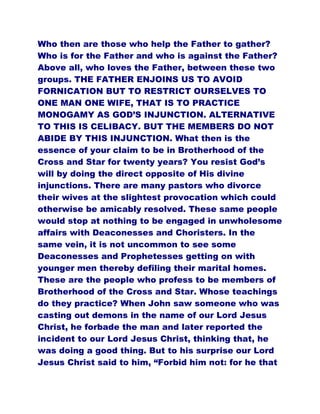 Who then are those who help the Father to gather?
Who is for the Father and who is against the Father?
Above all, who loves the Father, between these two
groups. THE FATHER ENJOINS US TO AVOID
FORNICATION BUT TO RESTRICT OURSELVES TO
ONE MAN ONE WIFE, THAT IS TO PRACTICE
MONOGAMY AS GOD’S INJUNCTION. ALTERNATIVE
TO THIS IS CELIBACY. BUT THE MEMBERS DO NOT
ABIDE BY THIS INJUNCTION. What then is the
essence of your claim to be in Brotherhood of the
Cross and Star for twenty years? You resist God’s
will by doing the direct opposite of His divine
injunctions. There are many pastors who divorce
their wives at the slightest provocation which could
otherwise be amicably resolved. These same people
would stop at nothing to be engaged in unwholesome
affairs with Deaconesses and Choristers. In the
same vein, it is not uncommon to see some
Deaconesses and Prophetesses getting on with
younger men thereby defiling their marital homes.
These are the people who profess to be members of
Brotherhood of the Cross and Star. Whose teachings
do they practice? When John saw someone who was
casting out demons in the name of our Lord Jesus
Christ, he forbade the man and later reported the
incident to our Lord Jesus Christ, thinking that, he
was doing a good thing. But to his surprise our Lord
Jesus Christ said to him, “Forbid him not: for he that
 