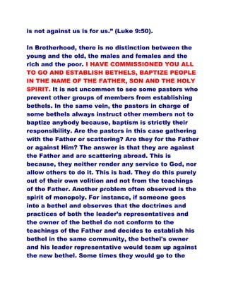 is not against us is for us.” (Luke 9:50).
In Brotherhood, there is no distinction between the
young and the old, the males and females and the
rich and the poor. I HAVE COMMISSIONED YOU ALL
TO GO AND ESTABLISH BETHELS, BAPTIZE PEOPLE
IN THE NAME OF THE FATHER, SON AND THE HOLY
SPIRIT. It is not uncommon to see some pastors who
prevent other groups of members from establishing
bethels. In the same vein, the pastors in charge of
some bethels always instruct other members not to
baptize anybody because, baptism is strictly their
responsibility. Are the pastors in this case gathering
with the Father or scattering? Are they for the Father
or against Him? The answer is that they are against
the Father and are scattering abroad. This is
because, they neither render any service to God, nor
allow others to do it. This is bad. They do this purely
out of their own volition and not from the teachings
of the Father. Another problem often observed is the
spirit of monopoly. For instance, if someone goes
into a bethel and observes that the doctrines and
practices of both the leader’s representatives and
the owner of the bethel do not conform to the
teachings of the Father and decides to establish his
bethel in the same community, the bethel's owner
and his leader representative would team up against
the new bethel. Some times they would go to the
 