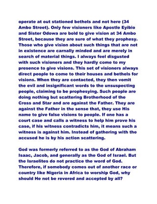 operate at out stationed bethels and not here (34
Ambo Street). Only few visioners like Apostle Eyibio
and Sister Odowa are bold to give vision at 34 Ambo
Street, because they are sure of what they prophesy.
Those who give vision about such things that are not
in existence are carnally minded and are merely in
search of material things. I always feel disgusted
with such visioners and they hardly come to my
presence to give visions. This set of visioners always
direct people to come to their houses and bethels for
visions. When they are contacted, they then vomit
the evil and insignificant words to the unsuspecting
people, claiming to be prophesying. Such people are
doing nothing but scattering Brotherhood of the
Cross and Star and are against the Father. They are
against the Father in the sense that, they use His
name to give false visions to people. If one has a
court case and calls a witness to help him prove his
case, if his witness contradicts him, it means such a
witness is against him. Instead of gathering with the
accused he is by his action scattering.
God was formerly referred to as the God of Abraham
Isaac, Jacob, and generally as the God of Israel. But
the Israelites do not practice the word of God.
Therefore, if somebody comes out of another race or
country like Nigeria in Africa to worship God, why
should He not be revered and accepted by all?
 