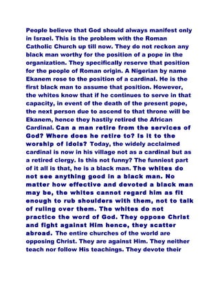 People believe that God should always manifest only
in Israel. This is the problem with the Roman
Catholic Church up till now. They do not reckon any
black man worthy for the position of a pope in the
organization. They specifically reserve that position
for the people of Roman origin. A Nigerian by name
Ekanem rose to the position of a cardinal. He is the
first black man to assume that position. However,
the whites know that if he continues to serve in that
capacity, in event of the death of the present pope,
the next person due to ascend to that throne will be
Ekanem, hence they hastily retired the African
Cardinal. Can a man retire from the services of
God? Where does he retire to? Is it to the
worship of idols? Today, the widely acclaimed
cardinal is now in his village not as a cardinal but as
a retired clergy. Is this not funny? The funniest part
of it all is that, he is a black man. The whites do
not see anything good in a black man. No
matter how effective and devoted a black man
may be, the whites cannot regard him as fit
enough to rub shoulders with them, not to talk
of ruling over them. The whites do not
practice the word of God. They oppose Christ
and fight against Him hence, they scatter
abroad. The entire churches of the world are
opposing Christ. They are against Him. They neither
teach nor follow His teachings. They devote their
 