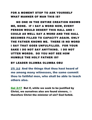 FOR A MOMENT STOP TO ASK YOURSELF
WHAT MANNER OF MAN THIS IS?
NO ONE IN THE ENTIRE CREATION KNOWS
ME, NONE. IF I SAY A WORD NOW, EVERY
PERSON WOULD DESERT THIS HALL AND I
COULD AS WELL SAY A WORD AND THE HALL
BECOMES FILLED TO CAPACITY AGAIN. ONLY
THE FATHER KNOWS ME. THERE IS NO WORD
I SAY THAT GOES UNFULFILLED. FOR YOUR
SAKE I DO NOT SAY ANYTHING. I DO NOT
UTTER WORDS. DO YOU NOT SEE HOW
HUMBLE THE HOLY FATHER IS?
BY LEADER OLUMBA OLUMBA OBU
2Ti_2:2 And the things that thou hast heard of
me among many witnesses, the same commit
thou to faithful men, who shall be able to teach
others also.
Gal_2:17 But if, while we seek to be justified by
Christ, we ourselves also are found sinners, is
therefore Christ the minister of sin? God forbid.
 