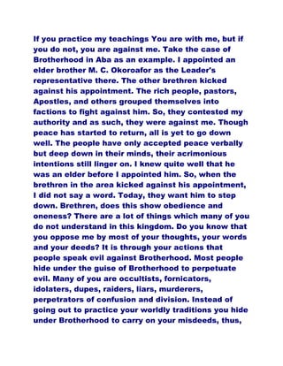 If you practice my teachings You are with me, but if
you do not, you are against me. Take the case of
Brotherhood in Aba as an example. I appointed an
elder brother M. C. Okoroafor as the Leader's
representative there. The other brethren kicked
against his appointment. The rich people, pastors,
Apostles, and others grouped themselves into
factions to fight against him. So, they contested my
authority and as such, they were against me. Though
peace has started to return, all is yet to go down
well. The people have only accepted peace verbally
but deep down in their minds, their acrimonious
intentions still linger on. I knew quite well that he
was an elder before I appointed him. So, when the
brethren in the area kicked against his appointment,
I did not say a word. Today, they want him to step
down. Brethren, does this show obedience and
oneness? There are a lot of things which many of you
do not understand in this kingdom. Do you know that
you oppose me by most of your thoughts, your words
and your deeds? It is through your actions that
people speak evil against Brotherhood. Most people
hide under the guise of Brotherhood to perpetuate
evil. Many of you are occultists, fornicators,
idolaters, dupes, raiders, liars, murderers,
perpetrators of confusion and division. Instead of
going out to practice your worldly traditions you hide
under Brotherhood to carry on your misdeeds, thus,
 
