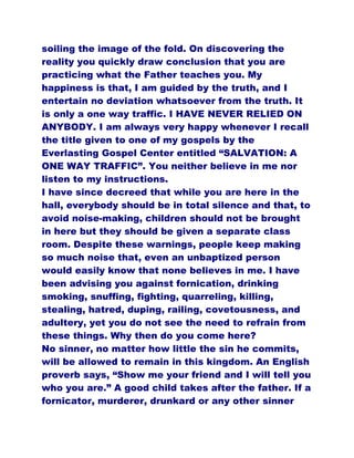 soiling the image of the fold. On discovering the
reality you quickly draw conclusion that you are
practicing what the Father teaches you. My
happiness is that, I am guided by the truth, and I
entertain no deviation whatsoever from the truth. It
is only a one way traffic. I HAVE NEVER RELIED ON
ANYBODY. I am always very happy whenever I recall
the title given to one of my gospels by the
Everlasting Gospel Center entitled “SALVATION: A
ONE WAY TRAFFIC”. You neither believe in me nor
listen to my instructions.
I have since decreed that while you are here in the
hall, everybody should be in total silence and that, to
avoid noise-making, children should not be brought
in here but they should be given a separate class
room. Despite these warnings, people keep making
so much noise that, even an unbaptized person
would easily know that none believes in me. I have
been advising you against fornication, drinking
smoking, snuffing, fighting, quarreling, killing,
stealing, hatred, duping, railing, covetousness, and
adultery, yet you do not see the need to refrain from
these things. Why then do you come here?
No sinner, no matter how little the sin he commits,
will be allowed to remain in this kingdom. An English
proverb says, “Show me your friend and I will tell you
who you are.” A good child takes after the father. If a
fornicator, murderer, drunkard or any other sinner
 