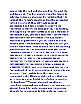 comes into the fold and changes from his past life
and lives a sin free life, people would be forced to
ask why he has so changed. On realizing that it is
through the Father's teachings that the person has
turned a new leaf, they all would respect
Brotherhood and come in here to receive the
teachings in order to be changed too. It is an irony
and surprising for you to profess being a member of
Brotherhood yet, you are a fornicator. Whom would
you convince that the Father is God, is it your
boyfriend or girlfriend? If you do, would he or she
believe you? If indeed you are my follower will you
commit fornication, does it mean that I am teaching
you to fornicate? Can God teach evil? WHOEVER
COMMITS FORNICATION OR ADULTERY IS A FOOL.
THE NAME OF SUCH A PERSON IS DELETED FROM
THE BOOK OF LIFE. SUCH MEMBERS HAVE
DISGRACED THEMSELVES. IF YOU CLAIM TO BE A
BROTHERHOOD, YOU MUST REFRAIN FROM ALL
MANNER OF SINS. You have been told that here in
Brotherhood of the Cross and Star, it is one wife one
husband. If you deviate from this, you have
committed a sin. All along, did you know that you
have been resisting Christ for refusing to practice
His teachings? Whoever does not practice my
teachings is against me, and such a person scatters
abroad. Some interpreters, even in my presence,
struggle for microphone to interpret, they quarrel
 
