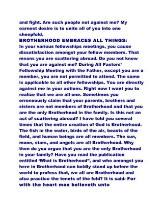 and fight. Are such people not against me? My
earnest desire is to unite all of you into one
sheepfold.
BROTHERHOOD EMBRACES ALL THINGS:
In your various fellowships meetings, you cause
dissatisfaction amongst your fellow members. That
means you are scattering abroad. Do you not know
that you are against me? During All Pastors’
Fellowship Meeting with the Father, except you are a
member, you are not permitted to attend. The same
is applicable to all other fellowships. You are directly
against me in your actions. Right now I want you to
realize that we are all one. Sometimes you
erroneously claim that your parents, brothers and
sisters are not members of Brotherhood and that you
are the only Brotherhood in the family. Is this not an
act of scattering abroad? I have told you several
times that the entire creation of God is Brotherhood.
The fish in the water, birds of the air, beasts of the
field, and human beings are all members. The sun,
moon, stars, and angels are all Brotherhood. Why
then do you argue that you are the only Brotherhood
in your family? Have you read the publication
entitled ‘What is Brotherhood”, and who amongst you
here in Brotherhood can boldly stand up before the
world to profess that, we all are Brotherhood and
also practice the tenets of the fold? It is said: For
with the heart man believeth unto
 