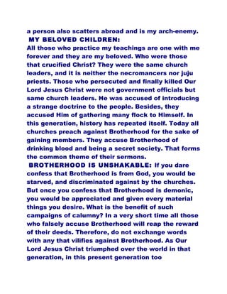 a person also scatters abroad and is my arch-enemy.
MY BELOVED CHILDREN:
All those who practice my teachings are one with me
forever and they are my beloved. Who were those
that crucified Christ? They were the same church
leaders, and it is neither the necromancers nor juju
priests. Those who persecuted and finally killed Our
Lord Jesus Christ were not government officials but
same church leaders. He was accused of introducing
a strange doctrine to the people. Besides, they
accused Him of gathering many flock to Himself. In
this generation, history has repeated itself. Today all
churches preach against Brotherhood for the sake of
gaining members. They accuse Brotherhood of
drinking blood and being a secret society. That forms
the common theme of their sermons.
BROTHERHOOD IS UNSHAKABLE: If you dare
confess that Brotherhood is from God, you would be
starved, and discriminated against by the churches.
But once you confess that Brotherhood is demonic,
you would be appreciated and given every material
things you desire. What is the benefit of such
campaigns of calumny? In a very short time all those
who falsely accuse Brotherhood will reap the reward
of their deeds. Therefore, do not exchange words
with any that vilifies against Brotherhood. As Our
Lord Jesus Christ triumphed over the world in that
generation, in this present generation too
 