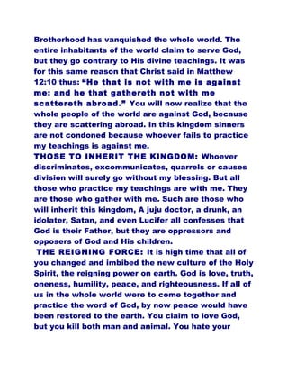 Brotherhood has vanquished the whole world. The
entire inhabitants of the world claim to serve God,
but they go contrary to His divine teachings. It was
for this same reason that Christ said in Matthew
12:10 thus: “He that is not with me is against
me: and he that gathereth not with me
scattereth abroad.” You will now realize that the
whole people of the world are against God, because
they are scattering abroad. In this kingdom sinners
are not condoned because whoever fails to practice
my teachings is against me.
THOSE TO INHERIT THE KINGDOM: Whoever
discriminates, excommunicates, quarrels or causes
division will surely go without my blessing. But all
those who practice my teachings are with me. They
are those who gather with me. Such are those who
will inherit this kingdom, A juju doctor, a drunk, an
idolater, Satan, and even Lucifer all confesses that
God is their Father, but they are oppressors and
opposers of God and His children.
THE REIGNING FORCE: It is high time that all of
you changed and imbibed the new culture of the Holy
Spirit, the reigning power on earth. God is love, truth,
oneness, humility, peace, and righteousness. If all of
us in the whole world were to come together and
practice the word of God, by now peace would have
been restored to the earth. You claim to love God,
but you kill both man and animal. You hate your
 