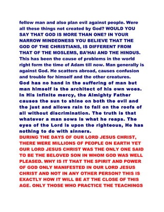 fellow man and also plan evil against people. Were
all these things not created by God? WOULD YOU
SAY THAT GOD IS MORE THAN ONE? IN YOUR
NARROW MINDEDNESS YOU BELIEVE THAT THE
GOD OF THE CHRISTIANS, IS DIFFERENT FROM
THAT OF THE MOSLEMS, BA’HAI AND THE HINDUS.
This has been the cause of problems in the world
right form the time of Adam till now. Man generally is
against God. He scatters abroad, causes confusion
and trouble for himself and the other creatures.
God has no hand in the suffering of man but
man himself is the architect of his own woes.
In His infinite mercy, the Almighty Father
causes the sun to shine on both the evil and
the just and allows rain to fall on the roofs of
all without discrimination. The truth is that
whatever a man sows is what he reaps. The
eyes of the Lord is upon the righteous, He has
nothing to do with sinners.
DURING THE DAYS OF OUR LORD JESUS CHRIST,
THERE WERE MILLIONS OF PEOPLE ON EARTH YET
OUR LORD JESUS CHRIST WAS THE ONLY ONE SAID
TO BE THE BELOVED SON IN WHOM GOD WAS WELL
PLEASED. WHY IS IT THAT THE SPIRIT AND POWER
OF GOD ONLY MANIFESTED IN OUR LORD JESUS
CHRIST AND NOT IN ANY OTHER PERSON? THIS IS
EXACTLY HOW IT WILL BE AT THE CLOSE OF THIS
AGE. ONLY THOSE WHO PRACTICE THE TEACHINGS
 
