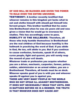 OF GOD WILL BE BLESSED AND GIVEN THE POWER
TO RULE OVER THE ENTIRE UNIVERSE.
TESTIMONY: A brother recently testified that
whoever remains in this kingdom yet lacks what to
eat and clothe himself with should put himself into
fervent prayer. This brother testified that he came
into Brotherhood when he was six years old and was
given a vision that he would go to overseas for
studies. This has accordingly come to pass.
HUMILITY IS THE HALLMARK: Therefore, all
those who truly humble themselves in Brotherhood
are the real children of God because humility is the
hallmark in practicing the word of God. If you abide
in God, He too, will abide in you. But if you continue
to cause confusion, fornicate, speak ill of others,
curse people, fight and quarrel, you will surely reap
the reward of your evil deeds.
Whatever trade or profession you acquire whether
you are a driver, mechanic, carpenter, farmer, police,
soldier, administrator or an armed robber, you are a
Brotherhood. Therefore, all hands must be on deck.
Whoever speaks good of you is with you and whoever
speaks ill against you is against you.
THERE ARE VERY MANY PEOPLE IN THE WORLD
WHO DO NOT SPEAK ILL AGAINST BROTHERHOOD.
IT DOES NOT NECESSARILY MEAN THAT UNTIL ONE
IS BAPTIZED BEFORE HE IS A MEMBER. THE TRUTH
IS THAT WHOEVER DOES NOT CAUSE ANY
 
