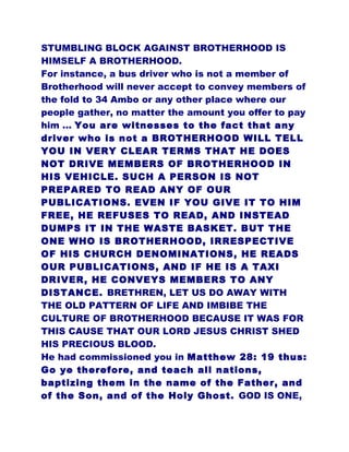 STUMBLING BLOCK AGAINST BROTHERHOOD IS
HIMSELF A BROTHERHOOD.
For instance, a bus driver who is not a member of
Brotherhood will never accept to convey members of
the fold to 34 Ambo or any other place where our
people gather, no matter the amount you offer to pay
him ... You are witnesses to the fact that any
driver who is not a BROTHERHOOD WILL TELL
YOU IN VERY CLEAR TERMS THAT HE DOES
NOT DRIVE MEMBERS OF BROTHERHOOD IN
HIS VEHICLE. SUCH A PERSON IS NOT
PREPARED TO READ ANY OF OUR
PUBLICATIONS. EVEN IF YOU GIVE IT TO HIM
FREE, HE REFUSES TO READ, AND INSTEAD
DUMPS IT IN THE WASTE BASKET. BUT THE
ONE WHO IS BROTHERHOOD, IRRESPECTIVE
OF HIS CHURCH DENOMINATIONS, HE READS
OUR PUBLICATIONS, AND IF HE IS A TAXI
DRIVER, HE CONVEYS MEMBERS TO ANY
DISTANCE. BRETHREN, LET US DO AWAY WITH
THE OLD PATTERN OF LIFE AND IMBIBE THE
CULTURE OF BROTHERHOOD BECAUSE IT WAS FOR
THIS CAUSE THAT OUR LORD JESUS CHRIST SHED
HIS PRECIOUS BLOOD.
He had commissioned you in Matthew 28: 19 thus:
Go ye therefore, and teach all nations,
baptizing them in the name of the Father, and
of the Son, and of the Holy Ghost. GOD IS ONE,
 