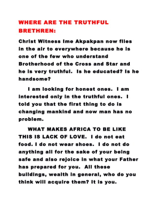 WHERE ARE THE TRUTHFUL
BRETHREN:
Christ Witness Ime Akpakpan now flies
in the air to everywhere because he is
one of the few who understand
Brotherhood of the Cross and Star and
he is very truthful. Is he educated? Is he
handsome?
I am looking for honest ones. I am
interested only in the truthful ones. I
told you that the first thing to do is
changing mankind and now man has no
problem.
WHAT MAKES AFRICA TO BE LIKE
THIS IS LACK OF LOVE. I do not eat
food. I do not wear shoes. I do not do
anything all for the sake of your being
safe and also rejoice in what your Father
has prepared for you. All these
buildings, wealth in general, who do you
think will acquire them? It is you.
 