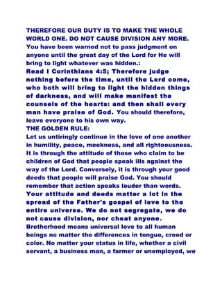 THEREFORE OUR DUTY IS TO MAKE THE WHOLE
WORLD ONE. DO NOT CAUSE DIVISION ANY MORE.
You have been warned not to pass judgment on
anyone until the great day of the Lord for He will
bring to light whatever was hidden.:
Read I Corinthians 4:5; Therefore judge
nothing before the time, until the Lord come,
who both will bring to light the hidden things
of darkness, and will make manifest the
counsels of the hearts: and then shall every
man have praise of God. You should therefore,
leave everyone to his own way.
THE GOLDEN RULE:
Let us untiringly continue in the love of one another
in humility, peace, meekness, and all righteousness.
It is through the attitude of those who claim to be
children of God that people speak ills against the
way of the Lord. Conversely, it is through your good
deeds that people will praise God. You should
remember that action speaks louder than words.
Your attitude and deeds matter a lot in the
spread of the Father's gospel of love to the
entire universe. We do not segregate, we do
not cause division, nor cheat anyone.
Brotherhood means universal love to all human
beings no matter the differences in tongue, creed or
color. No matter your status in life, whether a civil
servant, a business man, a farmer or unemployed, we
 