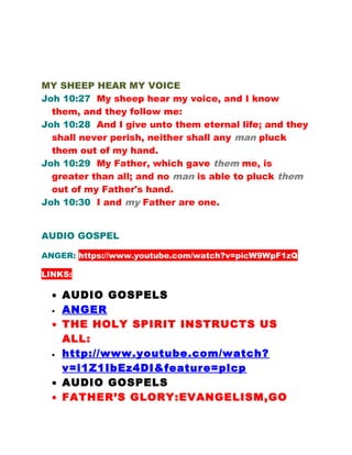 MY SHEEP HEAR MY VOICE
Joh 10:27 My sheep hear my voice, and I know
them, and they follow me:
Joh 10:28 And I give unto them eternal life; and they
shall never perish, neither shall any man pluck
them out of my hand.
Joh 10:29 My Father, which gave them me, is
greater than all; and no man is able to pluck them
out of my Father's hand.
Joh 10:30 I and my Father are one.
AUDIO GOSPEL
ANGER: https://www.youtube.com/watch?v=picW9WpF1zQ
LINKS:
• AUDIO GOSPELS
• ANGER
• THE HOLY SPIRIT INSTRUCTS US
ALL:
• http://www.youtube.com/watch?
v=i1Z1IbEz4DI&feature=plcp
• AUDIO GOSPELS
• FATHER’S GLORY:EVANGELISM,GO
 