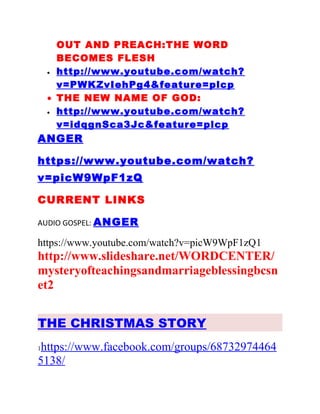 OUT AND PREACH:THE WORD
BECOMES FLESH
• http://www.youtube.com/watch?
v=PWKZvIehPg4&feature=plcp
• THE NEW NAME OF GOD:
• http://www.youtube.com/watch?
v=idqgnSca3Jc&feature=plcp
ANGER
https://www.youtube.com/watch?
v=picW9WpF1zQ
CURRENT LINKS
AUDIO GOSPEL: ANGER
https://www.youtube.com/watch?v=picW9WpF1zQ1
http://www.slideshare.net/WORDCENTER/
mysteryofteachingsandmarriageblessingbcsn
et2
THE CHRISTMAS STORY
1https://www.facebook.com/groups/68732974464
5138/
 