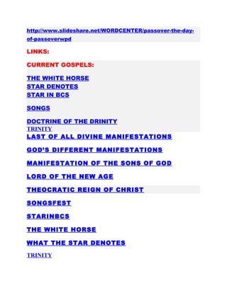 http://www.slideshare.net/WORDCENTER/passover-the-day-
of-passoverwpd
LINKS:
CURRENT GOSPELS:
THE WHITE HORSE
STAR DENOTES
STAR IN BCS
SONGS
DOCTRINE OF THE DRINITY
TRINITY
LAST OF ALL DIVINE MANIFESTATIONS
GOD’S DIFFERENT MANIFESTATIONS
MANIFESTATION OF THE SONS OF GOD
LORD OF THE NEW AGE
THEOCRATIC REIGN OF CHRIST
SONGSFEST
STARINBCS
THE WHITE HORSE
WHAT THE STAR DENOTES
TRINITY
 