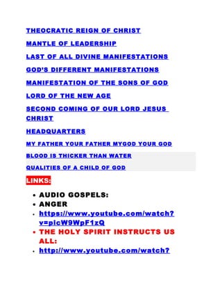 THEOCRATIC REIGN OF CHRIST
MANTLE OF LEADERSHIP
LAST OF ALL DIVINE MANIFESTATIONS
GOD’S DIFFERENT MANIFESTATIONS
MANIFESTATION OF THE SONS OF GOD
LORD OF THE NEW AGE
SECOND COMING OF OUR LORD JESUS
CHRIST
HEADQUARTERS
MY FATHER YOUR FATHER MYGOD YOUR GOD
BLOOD IS THICKER THAN WATER
QUALITIES OF A CHILD OF GOD
LINKS:
• AUDIO GOSPELS:
• ANGER
• https://www.youtube.com/watch?
v=picW9WpF1zQ
• THE HOLY SPIRIT INSTRUCTS US
ALL:
• http://www.youtube.com/watch?
 