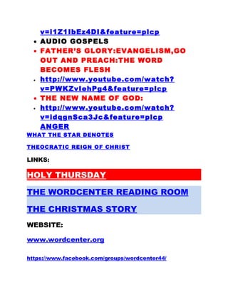 v=i1Z1IbEz4DI&feature=plcp
• AUDIO GOSPELS
• FATHER’S GLORY:EVANGELISM,GO
OUT AND PREACH:THE WORD
BECOMES FLESH
• http://www.youtube.com/watch?
v=PWKZvIehPg4&feature=plcp
• THE NEW NAME OF GOD:
• http://www.youtube.com/watch?
v=idqgnSca3Jc&feature=plcp
ANGER
WHAT THE STAR DENOTES
THEOCRATIC REIGN OF CHRIST
LINKS:
HOLY THURSDAY
THE WORDCENTER READING ROOM
THE CHRISTMAS STORY
WEBSITE:
www.wordcenter.org
https://www.facebook.com/groups/wordcenter44/
 