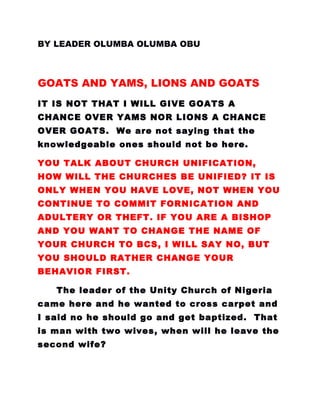 BY LEADER OLUMBA OLUMBA OBU
GOATS AND YAMS, LIONS AND GOATS
IT IS NOT THAT I WILL GIVE GOATS A
CHANCE OVER YAMS NOR LIONS A CHANCE
OVER GOATS. We are not saying that the
knowledgeable ones should not be here.
YOU TALK ABOUT CHURCH UNIFICATION,
HOW WILL THE CHURCHES BE UNIFIED? IT IS
ONLY WHEN YOU HAVE LOVE, NOT WHEN YOU
CONTINUE TO COMMIT FORNICATION AND
ADULTERY OR THEFT. IF YOU ARE A BISHOP
AND YOU WANT TO CHANGE THE NAME OF
YOUR CHURCH TO BCS, I WILL SAY NO, BUT
YOU SHOULD RATHER CHANGE YOUR
BEHAVIOR FIRST.
The leader of the Unity Church of Nigeria
came here and he wanted to cross carpet and
I said no he should go and get baptized. That
is man with two wives, when will he leave the
second wife?
 