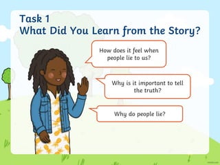 Task 1
What Did You Learn from the Story?
How does it feel when
people lie to us?
Why is it important to tell
the truth?
Why do people lie?
 
