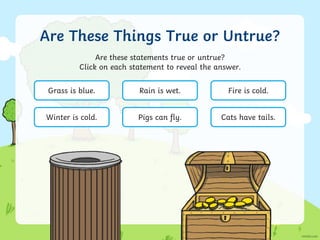 Are These Things True or Untrue?
Are these statements true or untrue?
Click on each statement to reveal the answer.
Grass is blue. Rain is wet. Fire is cold.
Winter is cold. Pigs can fly. Cats have tails.
 
