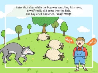 Later that day, while the boy was watching his sheep,
a wolf really did come into the field.
The boy cried and cried, “Wolf! Wolf!”
 
