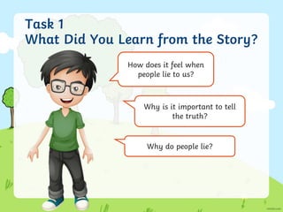 Task 1
What Did You Learn from the Story?
How does it feel when
people lie to us?
Why is it important to tell
the truth?
Why do people lie?
 
