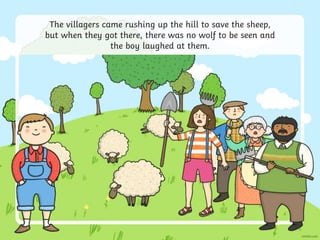 The villagers came rushing up the hill to save the sheep,
but when they got there, there was no wolf to be seen and
the boy laughed at them.
 