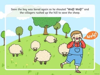 Soon the boy was bored again so he shouted “Wolf! Wolf!” and
the villagers rushed up the hill to save the sheep.
 