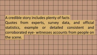 A credible story includes plenty of facts
Quotes from experts, survey data, and official
statistics, example or detailed consistent and
corroborated eye- witnesses accounts from people on
the scene.
 