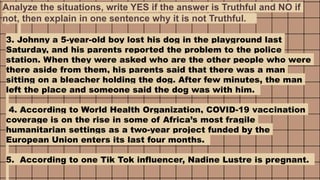 3. Johnny a 5-year-old boy lost his dog in the playground last
Saturday, and his parents reported the problem to the police
station. When they were asked who are the other people who were
there aside from them, his parents said that there was a man
sitting on a bleacher holding the dog. After few minutes, the man
left the place and someone said the dog was with him.
4. According to World Health Organization, COVID-19 vaccination
coverage is on the rise in some of Africa’s most fragile
humanitarian settings as a two-year project funded by the
European Union enters its last four months.
5. According to one Tik Tok influencer, Nadine Lustre is pregnant.
Analyze the situations, write YES if the answer is Truthful and NO if
not, then explain in one sentence why it is not Truthful.
 
