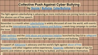 Collective Push Against Cyber Bullying
by Sonnie | Bullying, CyberBullying
The fight against cyberbullying is advancing as more institutions are joining hands to combat
the abusive use of free speech.
November is a month when cyberbullying is widely discussed all over the world, with events
such as the International Day Against Violence and Bullying a week-long campaign to combat
the issue.
Cyber wellness and the child abuse and protection helpline launched by Dep Ed to safeguard
Filipino children symbolize the country’s fight against violence and bullying.
In support of ASKSonnie‘s advocacy and the world’s fight against abuse of free
expression and other negative online experiences, Kaspersky collected a range of tips for
parents and children on what to do if they’re bullied, and how to protect themselves.
 
