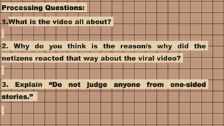 Processing Questions:
1.What is the video all about?
2. Why do you think is the reason/s why did the
netizens reacted that way about the viral video?
3. Explain “Do not judge anyone from one-sided
stories.”
 