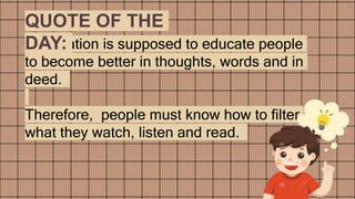 Information is supposed to educate people
to become better in thoughts, words and in
deed.
Therefore, people must know how to filter
what they watch, listen and read.
QUOTE OF THE
DAY:
 