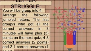 LETTER
STRUGGLE:
You will be group into 4.
Arrange the following
jumbled letters. The first
group/s who got all the
correct answers in 3
minutes will have plus (3)
points on the next quiz, 4-3
correct answers (2 points)
and 2-1 correct answers (1
 