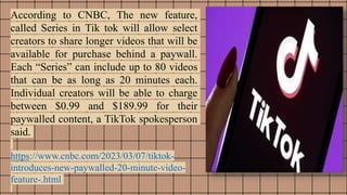 According to CNBC, The new feature,
called Series in Tik tok will allow select
creators to share longer videos that will be
available for purchase behind a paywall.
Each “Series” can include up to 80 videos
that can be as long as 20 minutes each.
Individual creators will be able to charge
between $0.99 and $189.99 for their
paywalled content, a TikTok spokesperson
said.
https://www.cnbc.com/2023/03/07/tiktok-
introduces-new-paywalled-20-minute-video-
feature-.html
 
