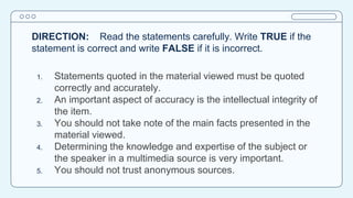 DIRECTION: Read the statements carefully. Write TRUE if the
statement is correct and write FALSE if it is incorrect.
1. Statements quoted in the material viewed must be quoted
correctly and accurately.
2. An important aspect of accuracy is the intellectual integrity of
the item.
3. You should not take note of the main facts presented in the
material viewed.
4. Determining the knowledge and expertise of the subject or
the speaker in a multimedia source is very important.
5. You should not trust anonymous sources.
 