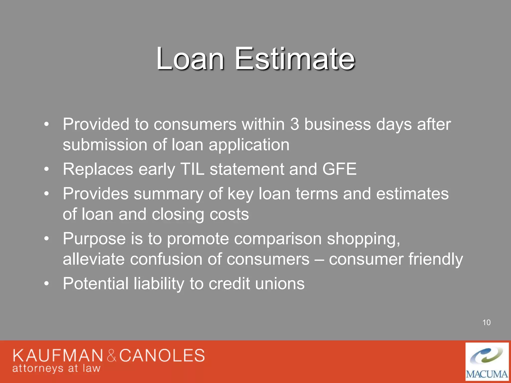 10 
Loan Estimate 
• Provided to consumers within 3 business days after 
submission of loan application 
• Replaces early TIL statement and GFE 
• Provides summary of key loan terms and estimates 
of loan and closing costs 
• Purpose is to promote comparison shopping, 
alleviate confusion of consumers – consumer friendly 
• Potential liability to credit unions 
 